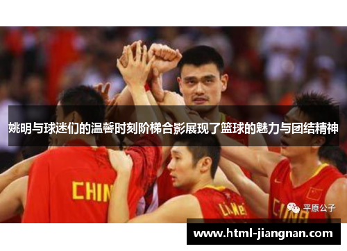 姚明与球迷们的温馨时刻阶梯合影展现了篮球的魅力与团结精神