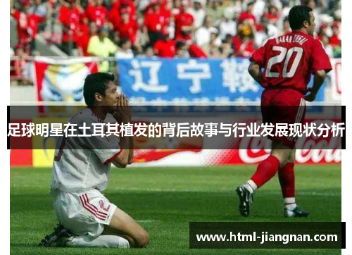 足球明星在土耳其植发的背后故事与行业发展现状分析